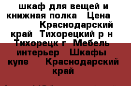 шкаф для вещей и книжная полка › Цена ­ 15 000 - Краснодарский край, Тихорецкий р-н, Тихорецк г. Мебель, интерьер » Шкафы, купе   . Краснодарский край